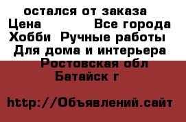 остался от заказа › Цена ­ 3 500 - Все города Хобби. Ручные работы » Для дома и интерьера   . Ростовская обл.,Батайск г.